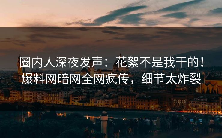 圈内人深夜发声：花絮不是我干的！爆料网暗网全网疯传，细节太炸裂