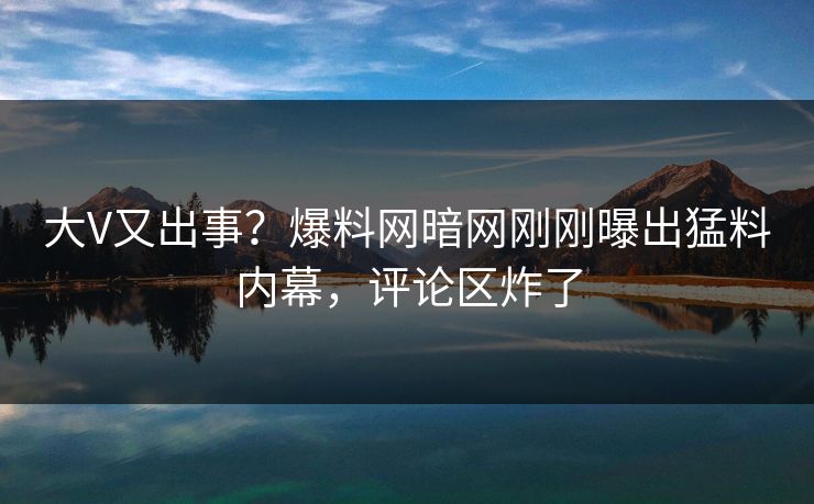 大V又出事？爆料网暗网刚刚曝出猛料内幕，评论区炸了