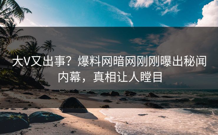 大V又出事？爆料网暗网刚刚曝出秘闻内幕，真相让人瞠目