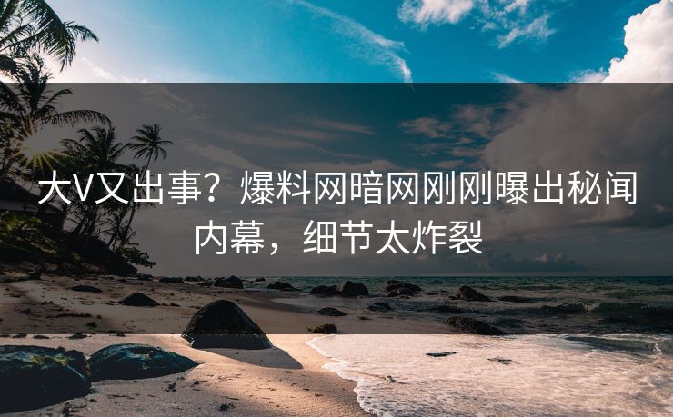 大V又出事？爆料网暗网刚刚曝出秘闻内幕，细节太炸裂