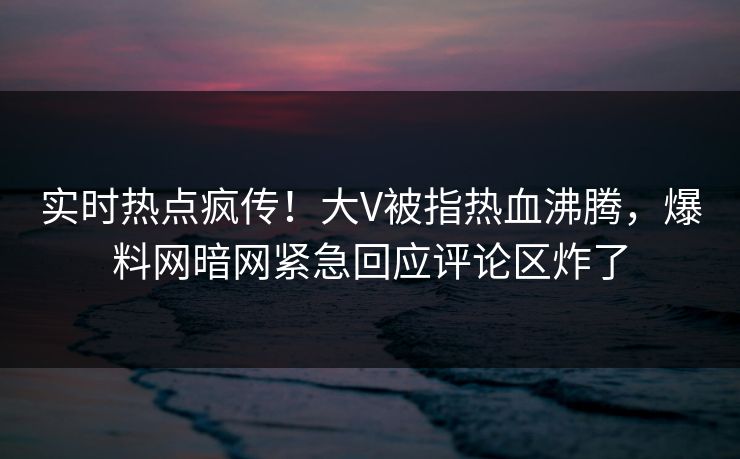 实时热点疯传！大V被指热血沸腾，爆料网暗网紧急回应评论区炸了