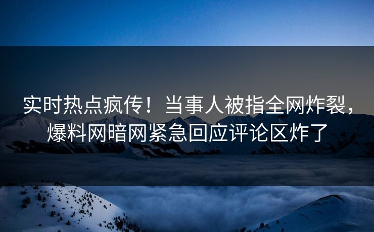 实时热点疯传！当事人被指全网炸裂，爆料网暗网紧急回应评论区炸了