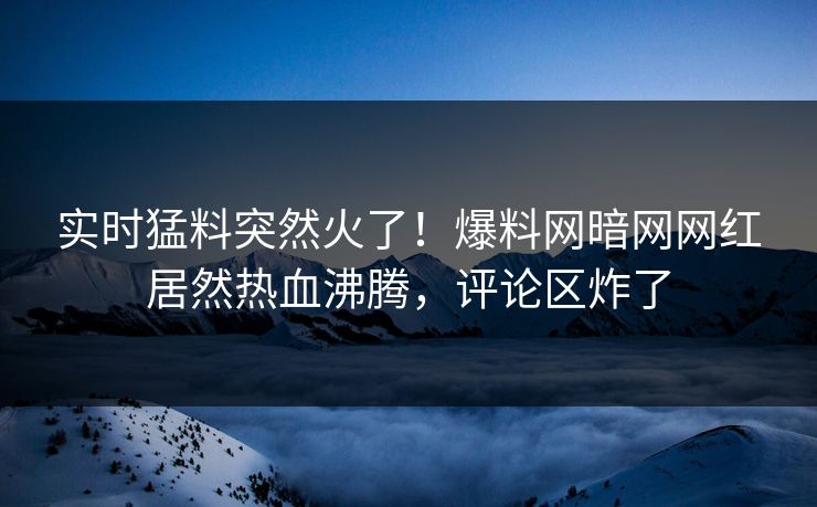 实时猛料突然火了！爆料网暗网网红居然热血沸腾，评论区炸了