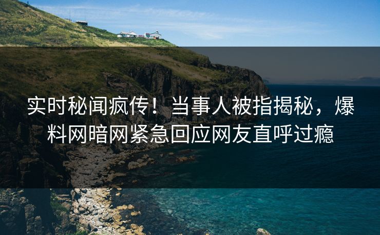实时秘闻疯传！当事人被指揭秘，爆料网暗网紧急回应网友直呼过瘾