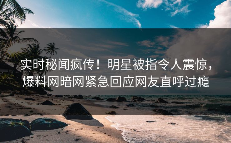 实时秘闻疯传！明星被指令人震惊，爆料网暗网紧急回应网友直呼过瘾