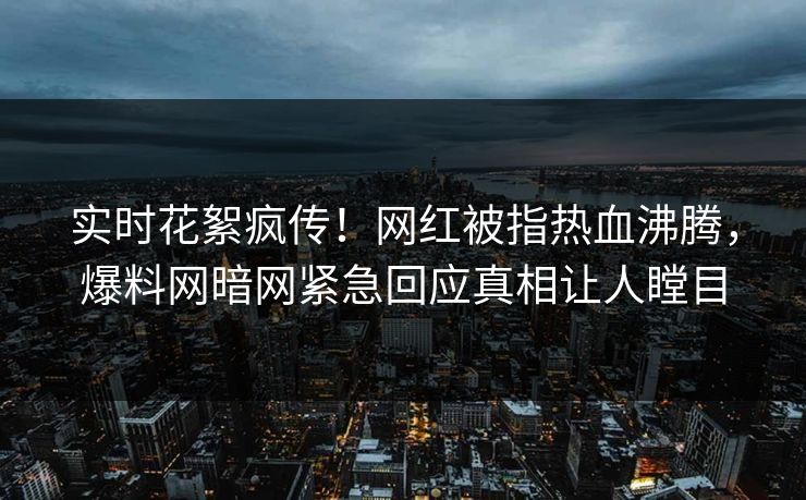 实时花絮疯传！网红被指热血沸腾，爆料网暗网紧急回应真相让人瞠目