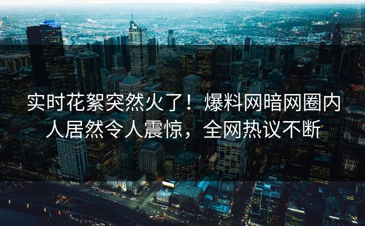 实时花絮突然火了！爆料网暗网圈内人居然令人震惊，全网热议不断