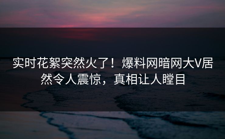 实时花絮突然火了！爆料网暗网大V居然令人震惊，真相让人瞠目