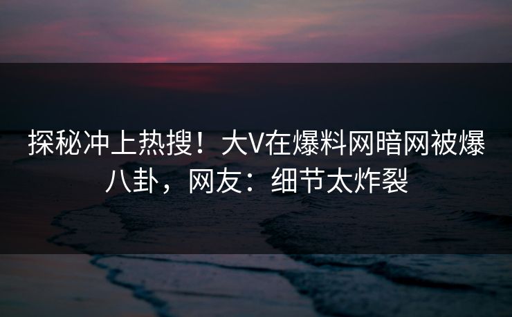 探秘冲上热搜！大V在爆料网暗网被爆八卦，网友：细节太炸裂