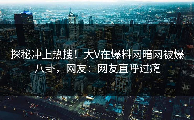 探秘冲上热搜！大V在爆料网暗网被爆八卦，网友：网友直呼过瘾