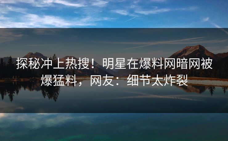 探秘冲上热搜！明星在爆料网暗网被爆猛料，网友：细节太炸裂