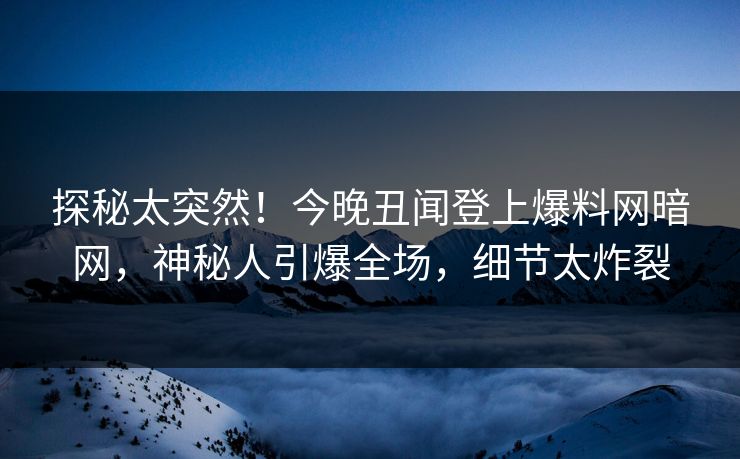 探秘太突然！今晚丑闻登上爆料网暗网，神秘人引爆全场，细节太炸裂