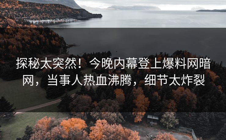 探秘太突然！今晚内幕登上爆料网暗网，当事人热血沸腾，细节太炸裂