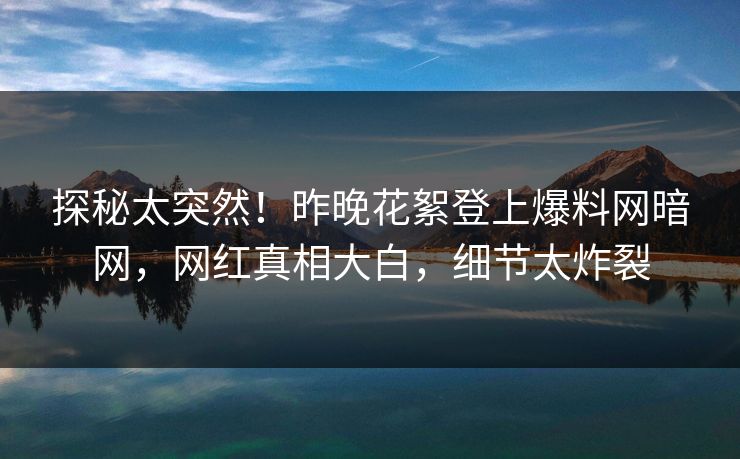 探秘太突然！昨晚花絮登上爆料网暗网，网红真相大白，细节太炸裂