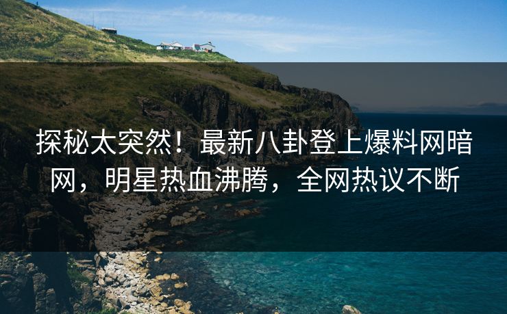 探秘太突然！最新八卦登上爆料网暗网，明星热血沸腾，全网热议不断