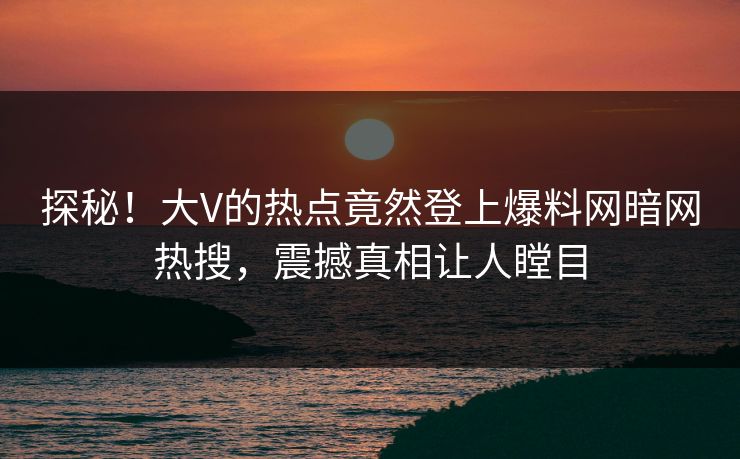 探秘！大V的热点竟然登上爆料网暗网热搜，震撼真相让人瞠目