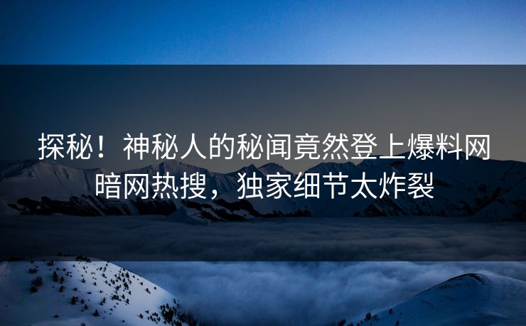 探秘！神秘人的秘闻竟然登上爆料网暗网热搜，独家细节太炸裂
