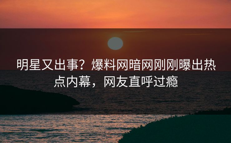 明星又出事？爆料网暗网刚刚曝出热点内幕，网友直呼过瘾