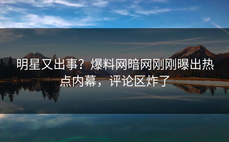 明星又出事？爆料网暗网刚刚曝出热点内幕，评论区炸了