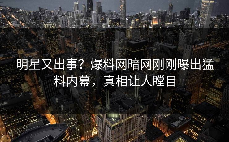 明星又出事？爆料网暗网刚刚曝出猛料内幕，真相让人瞠目