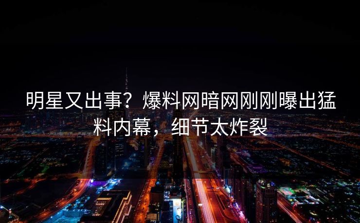 明星又出事？爆料网暗网刚刚曝出猛料内幕，细节太炸裂
