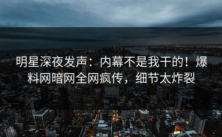 明星深夜发声：内幕不是我干的！爆料网暗网全网疯传，细节太炸裂