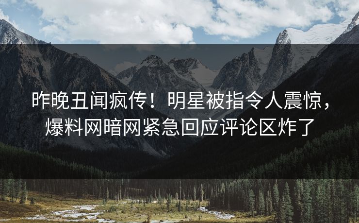 昨晚丑闻疯传！明星被指令人震惊，爆料网暗网紧急回应评论区炸了