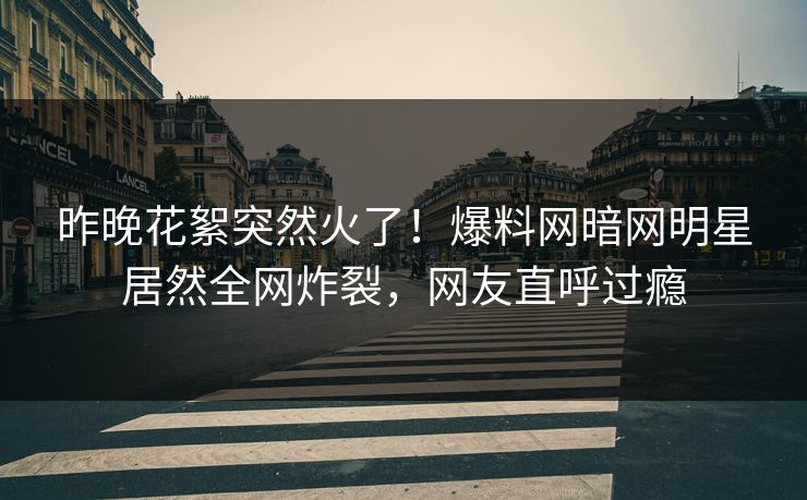 昨晚花絮突然火了！爆料网暗网明星居然全网炸裂，网友直呼过瘾