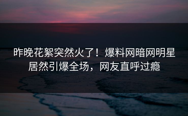 昨晚花絮突然火了！爆料网暗网明星居然引爆全场，网友直呼过瘾