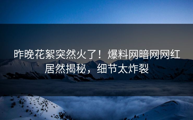 昨晚花絮突然火了！爆料网暗网网红居然揭秘，细节太炸裂
