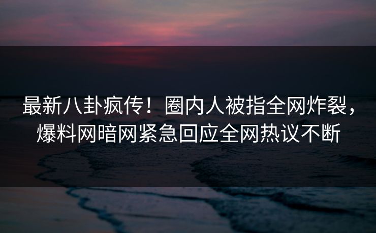 最新八卦疯传！圈内人被指全网炸裂，爆料网暗网紧急回应全网热议不断