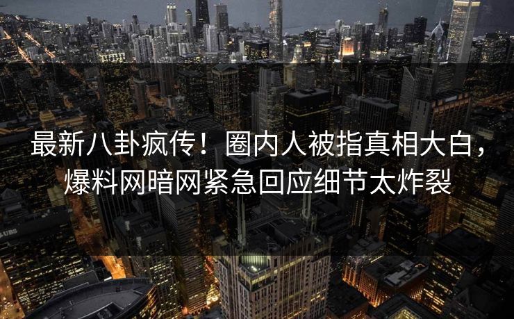 最新八卦疯传！圈内人被指真相大白，爆料网暗网紧急回应细节太炸裂