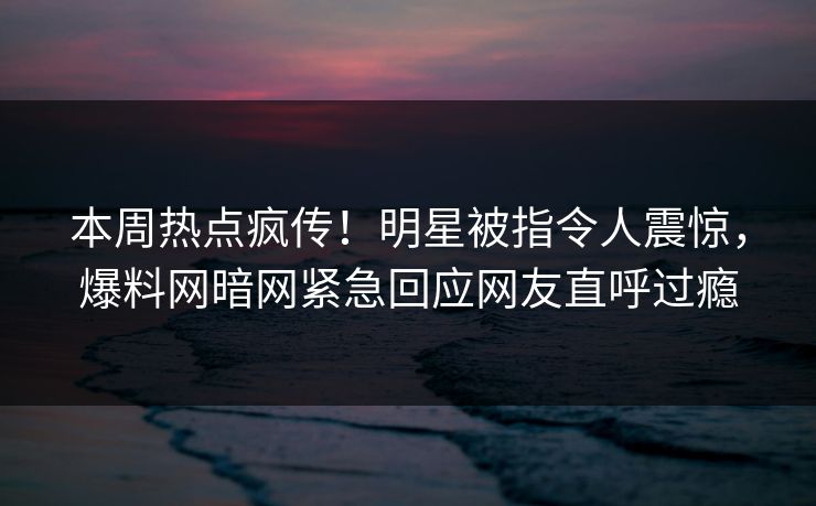 本周热点疯传！明星被指令人震惊，爆料网暗网紧急回应网友直呼过瘾