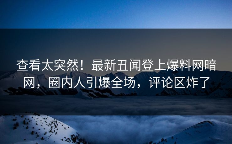 查看太突然！最新丑闻登上爆料网暗网，圈内人引爆全场，评论区炸了