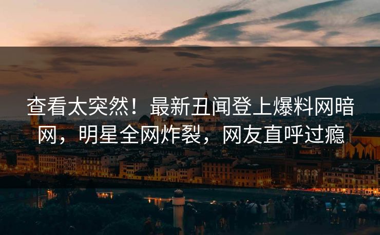 查看太突然！最新丑闻登上爆料网暗网，明星全网炸裂，网友直呼过瘾