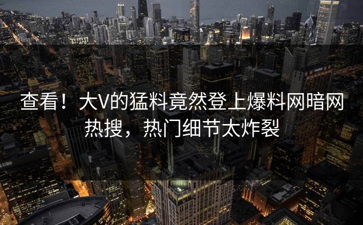 查看！大V的猛料竟然登上爆料网暗网热搜，热门细节太炸裂