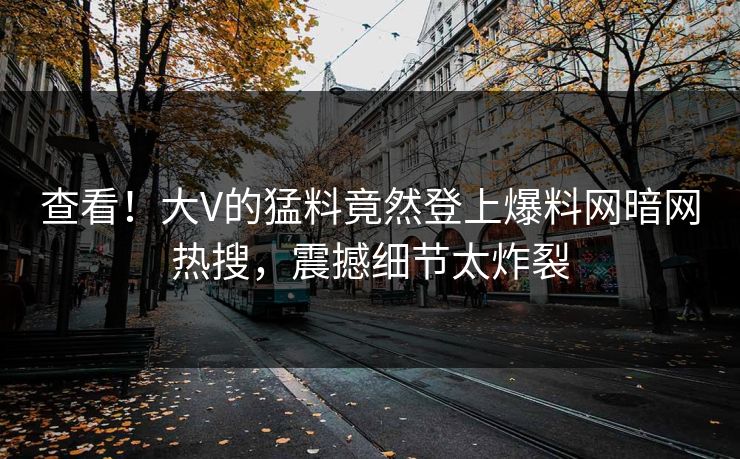 查看！大V的猛料竟然登上爆料网暗网热搜，震撼细节太炸裂