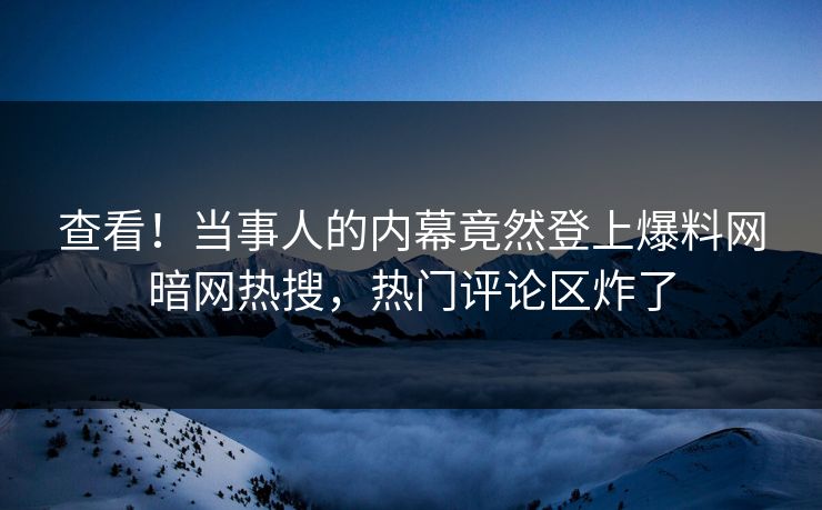 查看！当事人的内幕竟然登上爆料网暗网热搜，热门评论区炸了