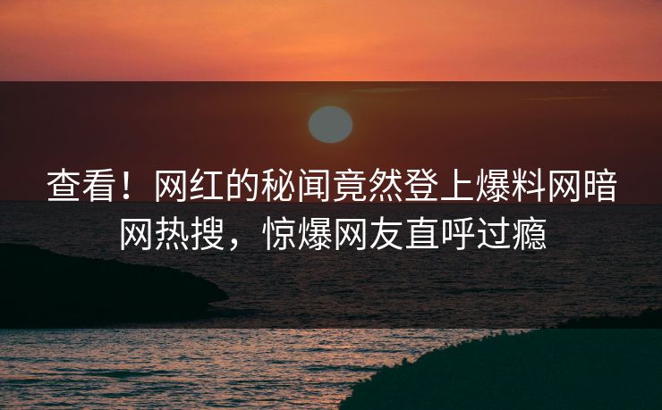查看！网红的秘闻竟然登上爆料网暗网热搜，惊爆网友直呼过瘾