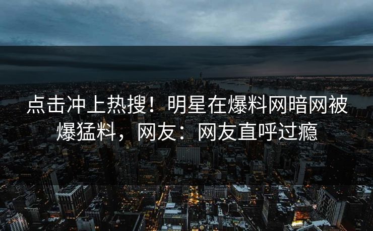 点击冲上热搜！明星在爆料网暗网被爆猛料，网友：网友直呼过瘾