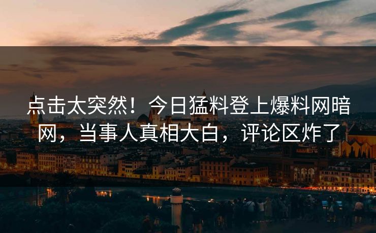 点击太突然！今日猛料登上爆料网暗网，当事人真相大白，评论区炸了