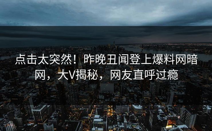 点击太突然！昨晚丑闻登上爆料网暗网，大V揭秘，网友直呼过瘾