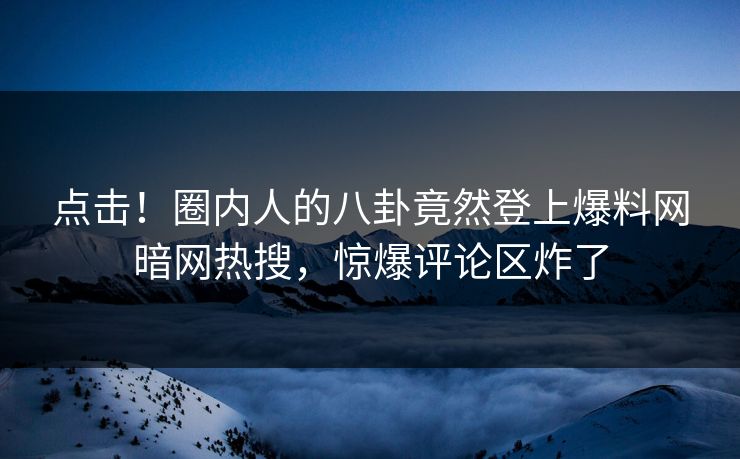 点击！圈内人的八卦竟然登上爆料网暗网热搜，惊爆评论区炸了
