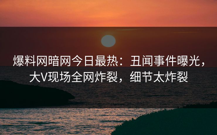 爆料网暗网今日最热：丑闻事件曝光，大V现场全网炸裂，细节太炸裂