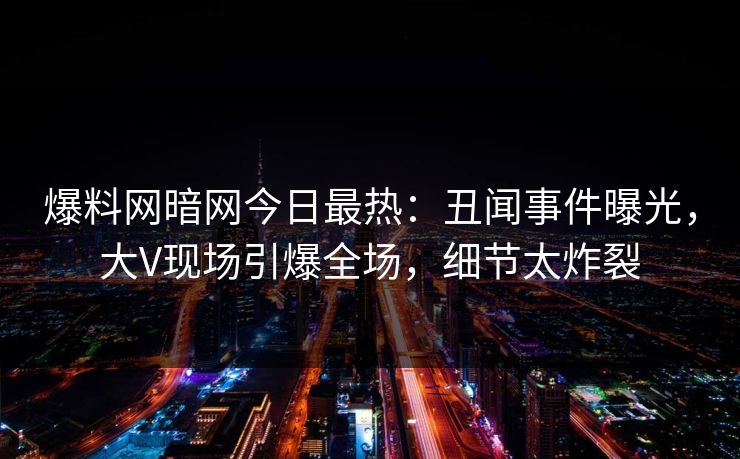 爆料网暗网今日最热：丑闻事件曝光，大V现场引爆全场，细节太炸裂
