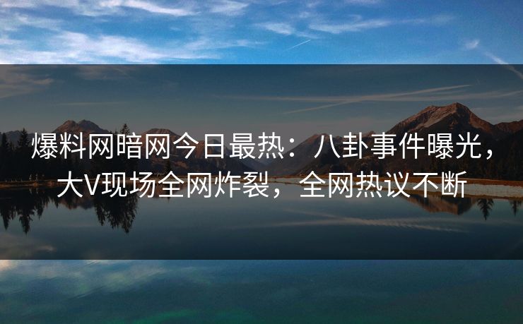 爆料网暗网今日最热：八卦事件曝光，大V现场全网炸裂，全网热议不断