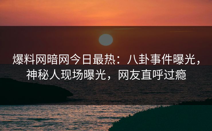 爆料网暗网今日最热：八卦事件曝光，神秘人现场曝光，网友直呼过瘾