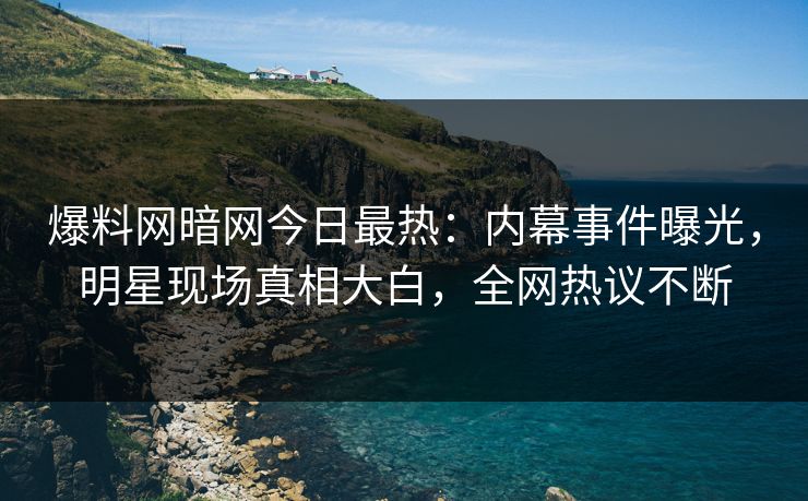 爆料网暗网今日最热：内幕事件曝光，明星现场真相大白，全网热议不断