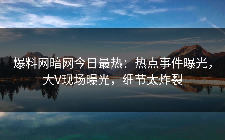 爆料网暗网今日最热：热点事件曝光，大V现场曝光，细节太炸裂