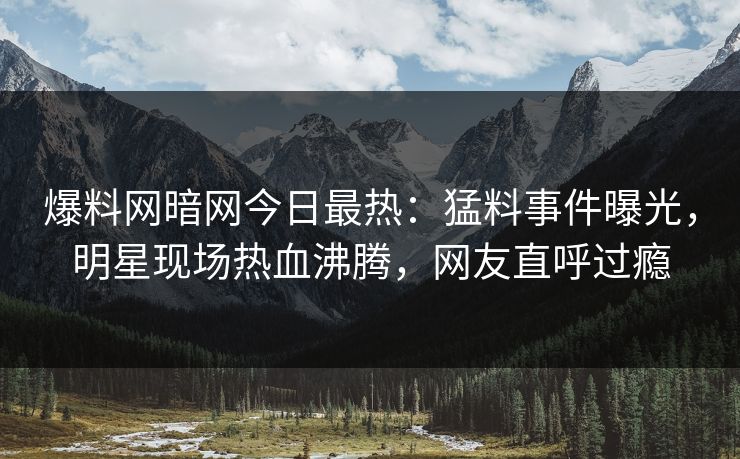 爆料网暗网今日最热：猛料事件曝光，明星现场热血沸腾，网友直呼过瘾